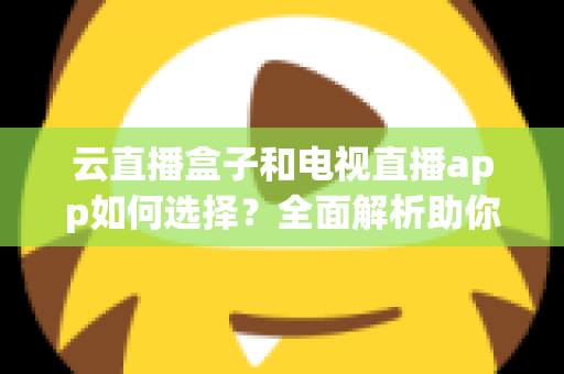 云直播盒子和电视直播app如何选择？全面解析助你找到最适合的家庭观影方案