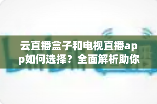 云直播盒子和电视直播app如何选择？全面解析助你找到最适合的家庭观影方案