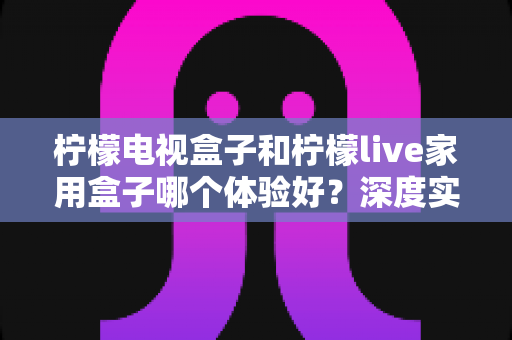 柠檬电视盒子和柠檬live家用盒子哪个体验好？深度实测对比帮你选对不选贵