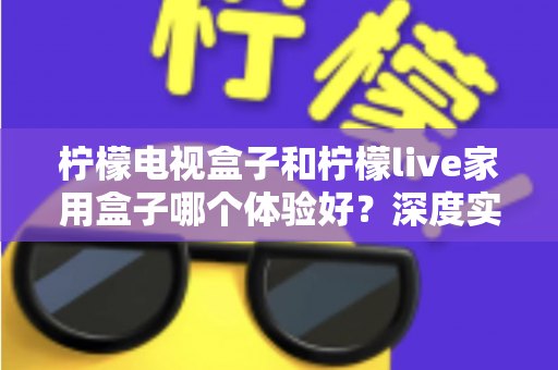 柠檬电视盒子和柠檬live家用盒子哪个体验好？深度实测对比帮你选对不选贵
