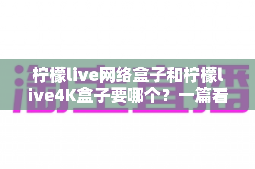 柠檬live网络盒子和柠檬live4K盒子要哪个?一篇看懂两大热门电视盒子的选购攻略与深度对比 柠檬live网络盒子和柠檬live4K盒子要哪个?一篇看懂两大热门电视盒子的选购攻略与深度对比