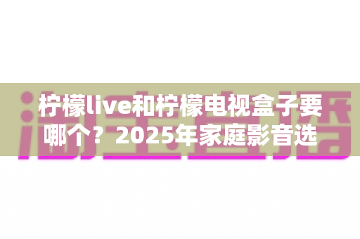 柠檬live和柠檬电视盒子要哪个?2025年家庭影音选购全攻略,看完不再纠结 柠檬live和柠檬电视盒子要哪个?2025年家庭影音选购全攻略,看完不再纠结