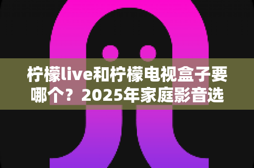 柠檬live和柠檬电视盒子要哪个？2025年家庭影音选购全攻略，看完不再纠结