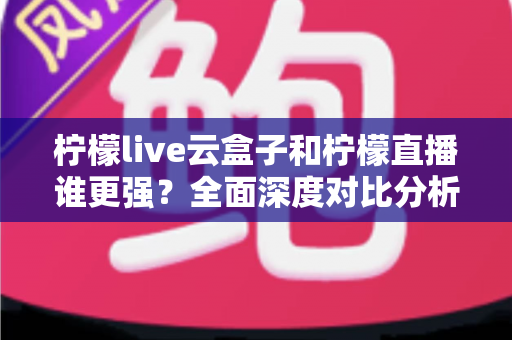 柠檬live云盒子和柠檬直播谁更强？全面深度对比分析，帮你找到最适合的观影方案