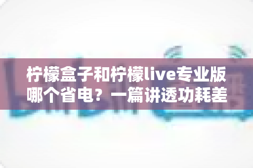 柠檬盒子和柠檬live专业版哪个省电?一篇讲透功耗差异与省电优化方案的完整指南 柠檬盒子和柠檬live专业版哪个省电?一篇讲透功耗差异与省电优化方案的完整指南