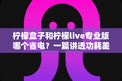 柠檬盒子和柠檬live专业版哪个省电?一篇讲透功耗差异与省电优化方案的完整指南 柠檬盒子和柠檬live专业版哪个省电?一篇讲透功耗差异与省电优化方案的完整指南
