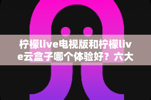柠檬live电视版和柠檬live云盒子哪个体验好？六大维度全面对比，帮你找到最适合的大屏观影方案