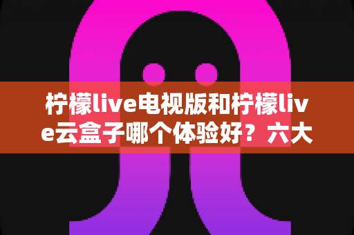 柠檬live电视版和柠檬live云盒子哪个体验好？六大维度全面对比，帮你找到最适合的大屏观影方案
