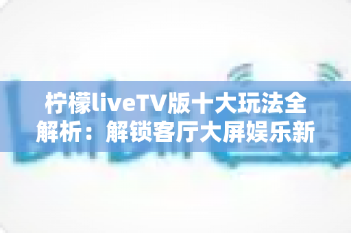 柠檬liveTV版十大玩法全解析：解锁客厅大屏娱乐新体验的完整指南