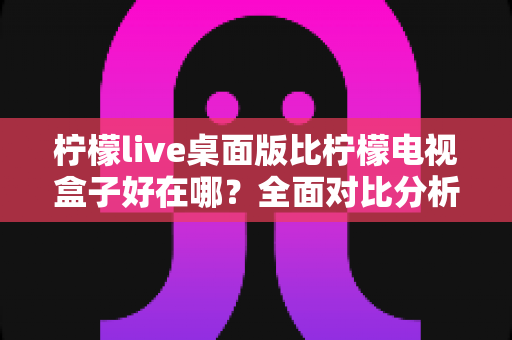 柠檬live桌面版比柠檬电视盒子好在哪？全面对比分析助你选出最优观看方案