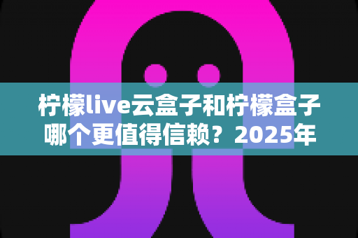 柠檬live云盒子和柠檬盒子哪个更值得信赖?2025年最新深度对比测评与选购避坑指南 柠檬live云盒子和柠檬盒子哪个更值得信赖?2025年最新深度对比测评与选购避坑指南