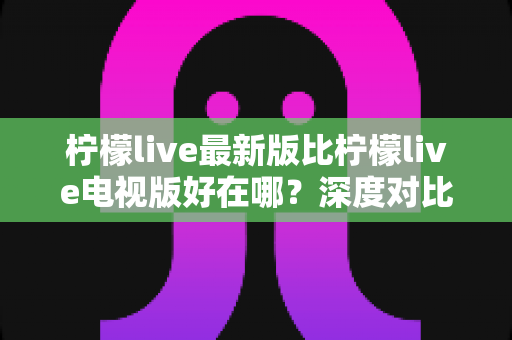 柠檬live最新版比柠檬live电视版好在哪？深度对比解析助你选对版本