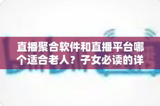 直播聚合软件和直播平台哪个适合老人？子女必读的详细选择指南