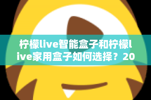 柠檬live智能盒子和柠檬live家用盒子如何选择?2025年最新购买指南与深度对比解析 柠檬live智能盒子和柠檬live家用盒子如何选择?2025年最新购买指南与深度对比解析