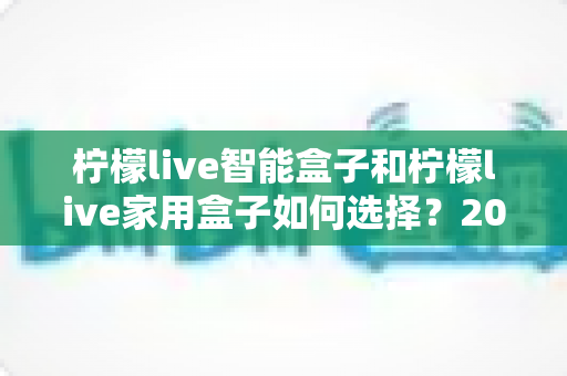 柠檬live智能盒子和柠檬live家用盒子如何选择?2025年最新购买指南与深度对比解析 柠檬live智能盒子和柠檬live家用盒子如何选择?2025年最新购买指南与深度对比解析