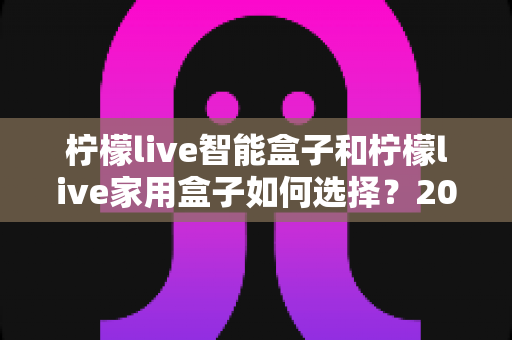 柠檬live智能盒子和柠檬live家用盒子如何选择？2025年最新购买指南与深度对比解析