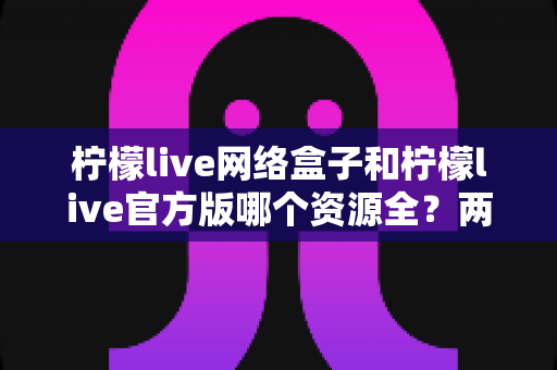 柠檬live网络盒子和柠檬live官方版哪个资源全？两大版本深度对比全解析