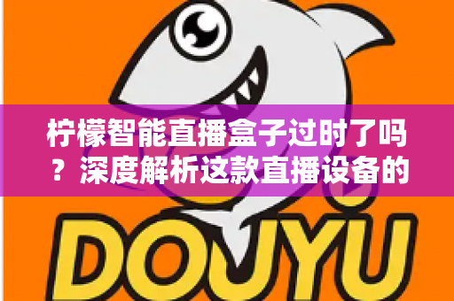 柠檬智能直播盒子过时了吗？深度解析这款直播设备的现状与未来价值