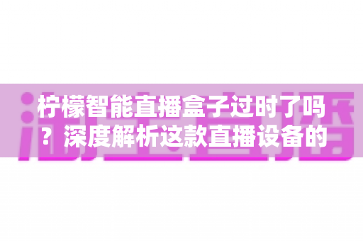 柠檬智能直播盒子过时了吗？深度解析这款直播设备的现状与未来价值