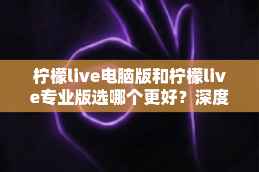 柠檬live电脑版和柠檬live专业版选哪个更好?深度对比分析与选购全指南 柠檬live电脑版和柠檬live专业版选哪个更好?深度对比分析与选购全指南