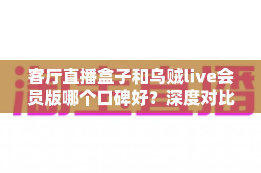 客厅直播盒子和乌贼live会员版哪个口碑好？深度对比评测与选购避坑指南