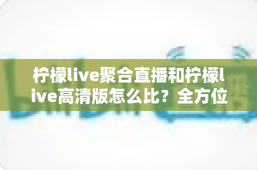 柠檬live聚合直播和柠檬live高清版怎么比？全方位深度对比解析帮你选对版本