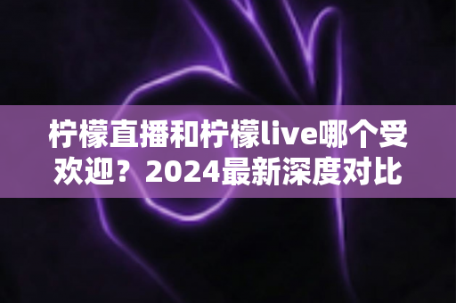 柠檬直播和柠檬live哪个受欢迎？2024最新深度对比分析与用户体验全解析