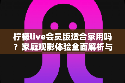 柠檬live会员版适合家用吗？家庭观影体验全面解析与实用选购指南