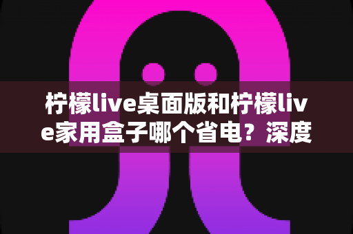柠檬live桌面版和柠檬live家用盒子哪个省电?深度耗电对比与省钱选购指南 柠檬live桌面版和柠檬live家用盒子哪个省电?深度耗电对比与省钱选购指南