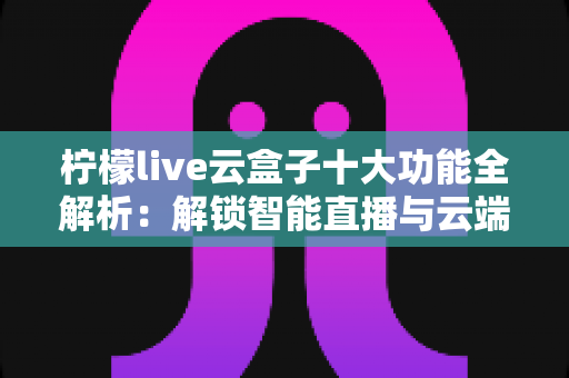 柠檬live云盒子十大功能全解析：解锁智能直播与云端管理的高效神器