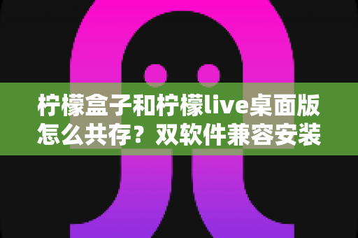 柠檬盒子和柠檬live桌面版怎么共存？双软件兼容安装与使用全攻略