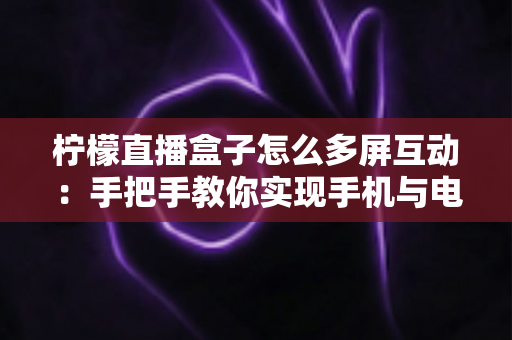 柠檬直播盒子怎么多屏互动：手把手教你实现手机与电视的无缝投屏体验