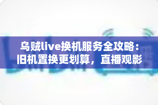 乌贼live换机服务全攻略:旧机置换更划算,直播观影体验一站升级 乌贼live换机服务全攻略:旧机置换更划算,直播观影体验一站升级