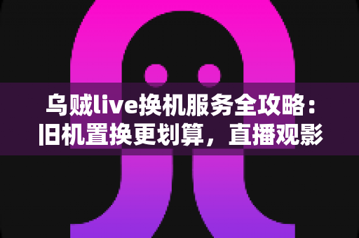 乌贼live换机服务全攻略:旧机置换更划算,直播观影体验一站升级 乌贼live换机服务全攻略:旧机置换更划算,直播观影体验一站升级