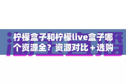 柠檬盒子和柠檬live盒子哪个资源全?资源对比+选购建议一文讲透 柠檬盒子和柠檬live盒子哪个资源全?资源对比+选购建议一文讲透