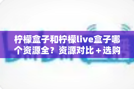 柠檬盒子和柠檬live盒子哪个资源全?资源对比+选购建议一文讲透 柠檬盒子和柠檬live盒子哪个资源全?资源对比+选购建议一文讲透