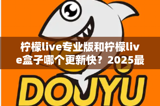 柠檬live专业版和柠檬live盒子哪个更新快?2025最新深度对比解析与选购指南 柠檬live专业版和柠檬live盒子哪个更新快?2025最新深度对比解析与选购指南