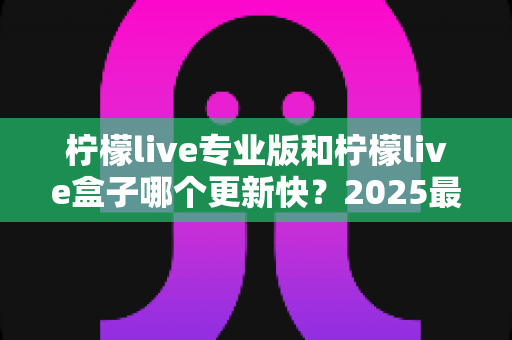 柠檬live专业版和柠檬live盒子哪个更新快?2025最新深度对比解析与选购指南 柠檬live专业版和柠檬live盒子哪个更新快?2025最新深度对比解析与选购指南