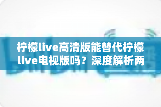 柠檬live高清版能替代柠檬live电视版吗？深度解析两大版本差异与选购指南
