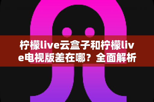柠檬live云盒子和柠檬live电视版差在哪?全面解析两大方案的核心区别与选购指南 柠檬live云盒子和柠檬live电视版差在哪?全面解析两大方案的核心区别与选购指南