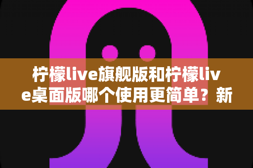 柠檬live旗舰版和柠檬live桌面版哪个使用更简单?新手小白与资深主播的易用性全面对比指南 柠檬live旗舰版和柠檬live桌面版哪个使用更简单?新手小白与资深主播的易用性全面对比指南