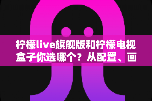柠檬live旗舰版和柠檬电视盒子你选哪个？从配置、画质到性价比的全方位对比指南