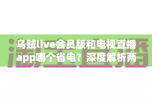 乌贼live会员版和电视直播app哪个省电？深度解析两款应用功耗差异与省电技巧