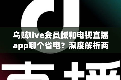 乌贼live会员版和电视直播app哪个省电？深度解析两款应用功耗差异与省电技巧