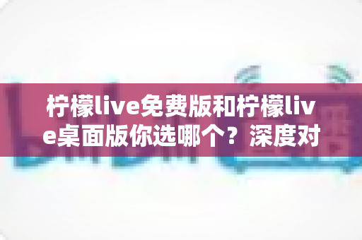 柠檬live免费版和柠檬live桌面版你选哪个?深度对比分析帮你找到最适合的直播工具 柠檬live免费版和柠檬live桌面版你选哪个?深度对比分析帮你找到最适合的直播工具