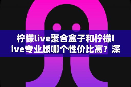 柠檬live聚合盒子和柠檬live专业版哪个性价比高？深度对比帮你选对不花冤枉钱