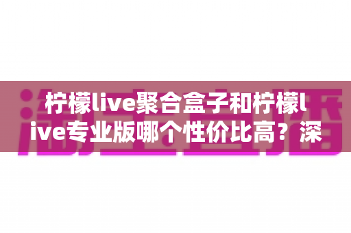 柠檬live聚合盒子和柠檬live专业版哪个性价比高？深度对比帮你选对不花冤枉钱