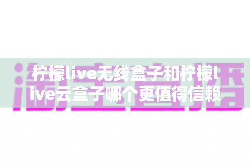柠檬live无线盒子和柠檬live云盒子哪个更值得信赖？深度对比评测帮你选购不踩坑
