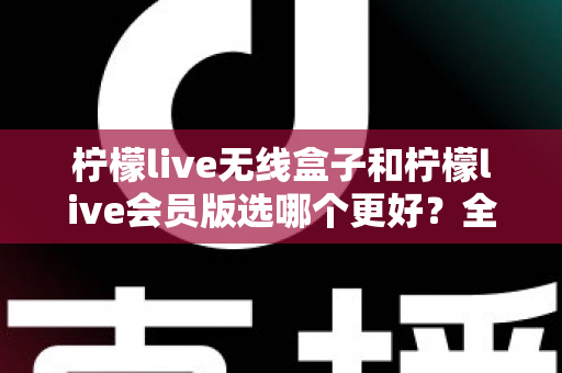 柠檬live无线盒子和柠檬live会员版选哪个更好？全面对比分析帮你做出明智选择