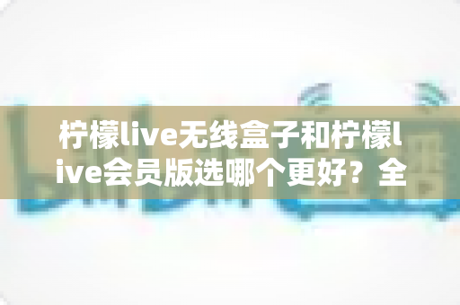 柠檬live无线盒子和柠檬live会员版选哪个更好？全面对比分析帮你做出明智选择